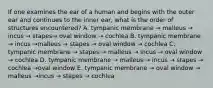 If one examines the ear of a human and begins with the outer ear and continues to the inner ear, what is the order of structures encountered? A. tympanic membrane → malleus → incus → stapes→ oval window → cochlea B. tympanic membrane → incus →malleus → stapes → oval window → cochlea C. tympanic membrane → stapes → malleus → incus → oval window → cochlea D. tympanic membrane → malleus → incus → stapes → cochlea →oval window E. tympanic membrane → oval window → malleus →incus → stapes → cochlea