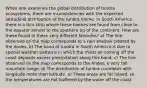 When one examines the global distribution of tundra ecosystems, there are inconsistencies with the expected latitudinal distribution of the tundra biome. In South America there is a thin strip where these biomes are found from close to the equator almost to the southern tip of the continent. How are these found in these very different latitudes? a) The line observed on the map corresponds to a rain shadow created by the Andes. b) The band of tundra in South America is due to special weather patterns in which the moist air coming off the coast deposits excess precipitation along this band. c) The line observed on the map corresponds to the Andes, a very tall mountain range. d) The distribution of tundra correlates with longitude more than latitude. e) These areas are far inland, so the temperatures are not buffered by the water off the coast.