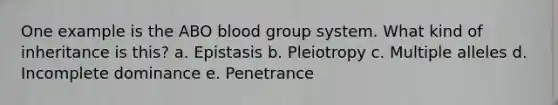 One example is the ABO blood group system. What kind of inheritance is this? a. Epistasis b. Pleiotropy c. Multiple alleles d. Incomplete dominance e. Penetrance