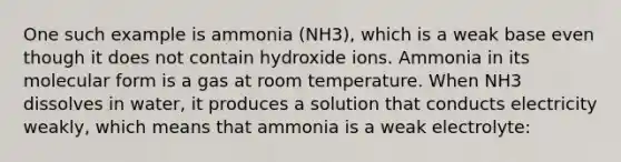 One such example is ammonia (NH3), which is a weak base even though it does not contain hydroxide ions. Ammonia in its molecular form is a gas at room temperature. When NH3 dissolves in water, it produces a solution that conducts electricity weakly, which means that ammonia is a weak electrolyte: