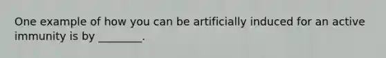 One example of how you can be artificially induced for an active immunity is by ________.