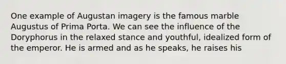 One example of Augustan imagery is the famous marble Augustus of Prima Porta. We can see the influence of the Doryphorus in the relaxed stance and youthful, idealized form of the emperor. He is armed and as he speaks, he raises his