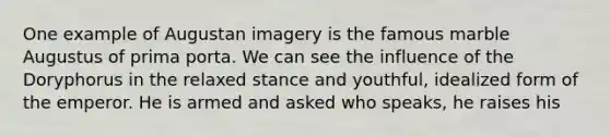 One example of Augustan imagery is the famous marble Augustus of prima porta. We can see the influence of the Doryphorus in the relaxed stance and youthful, idealized form of the emperor. He is armed and asked who speaks, he raises his