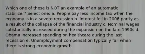 Which one of these is NOT an example of an automatic stabilizer? Select one: a. People pay less income tax when the economy is in a severe recession b. Interest fell in 2008 partly as a result of the collapse of the financial industry c. Nominal wages substantially increased during the expansion on the late 1990s d. Obama increased spending on healthcare during the last recession e. Unemployment compensation typically fall when there is strong economic growth