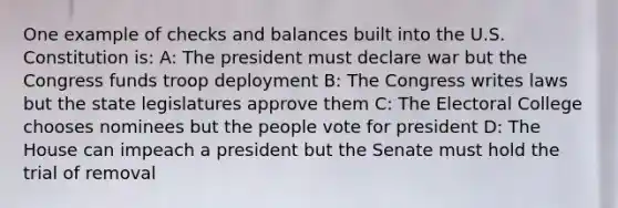 One example of checks and balances built into the U.S. Constitution is: A: The president must declare war but the Congress funds troop deployment B: The Congress writes laws but the state legislatures approve them C: The Electoral College chooses nominees but the people vote for president D: The House can impeach a president but the Senate must hold the trial of removal