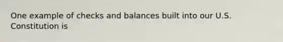 One example of checks and balances built into our U.S. Constitution is