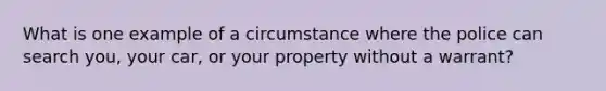 What is one example of a circumstance where the police can search you, your car, or your property without a warrant?