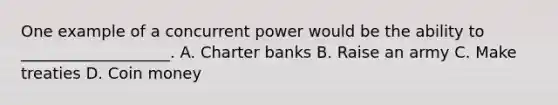 One example of a concurrent power would be the ability to ___________________. A. Charter banks B. Raise an army C. Make treaties D. Coin money