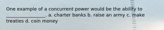 One example of a concurrent power would be the ability to _________________. a. charter banks b. raise an army c. make treaties d. coin money