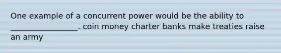 One example of a concurrent power would be the ability to _________________. coin money charter banks make treaties raise an army