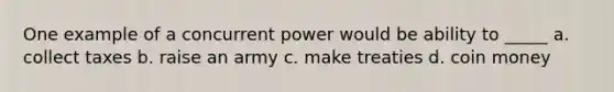 One example of a concurrent power would be ability to _____ a. collect taxes b. raise an army c. make treaties d. coin money