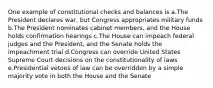 One example of constitutional checks and balances is a.The President declares war, but Congress appropriates military funds b.The President nominates cabinet members, and the House holds confirmation hearings c.The House can impeach federal judges and the President, and the Senate holds the impeachment trial d.Congress can override United States Supreme Court decisions on the constitutionality of laws e.Presidential vetoes of law can be overridden by a simple majority vote in both the House and the Senate