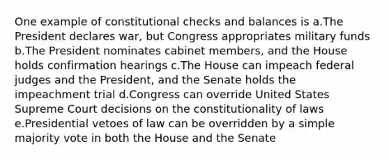 One example of constitutional checks and balances is a.The President declares war, but Congress appropriates military funds b.The President nominates cabinet members, and the House holds confirmation hearings c.The House can impeach federal judges and the President, and the Senate holds the impeachment trial d.Congress can override United States Supreme Court decisions on the constitutionality of laws e.Presidential vetoes of law can be overridden by a simple majority vote in both the House and the Senate