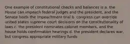 One example of constitutional checks and balances is a. the House can impeach federal judges and the president, and the Senate holds the impeachment trial b. congress can override united states supreme court decisions on the constitutionality of laws c. the president nominates cabinet members, and the house holds confirmation hearings d. the president declares war, but congress appropriate military funds