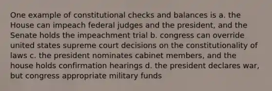 One example of constitutional checks and balances is a. the House can impeach federal judges and the president, and the Senate holds the impeachment trial b. congress can override united states supreme court decisions on the constitutionality of laws c. the president nominates cabinet members, and the house holds confirmation hearings d. the president declares war, but congress appropriate military funds