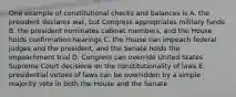 One example of constitutional checks and balances is A. the president declares war, but Congress appropriates military funds B. the president nominates cabinet members, and the House holds confirmation hearings C. the House can impeach federal judges and the president, and the Senate holds the impeachment trial D. Congress can override United States Supreme Court decisions on the constitutionality of laws E. presidential vetoes of laws can be overridden by a simple majority vote in both the House and the Senate