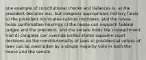 one example of constitutional checks and balances is: a) the president declares war, but congress appropriates military funds b) the president nominates cabinet members, and the house holds confirmation hearings c) the house can impeach federal judges and the president, and the senate holds the impeachment trial d) congress can override united states supreme court decisions on the constitutionality of laws e) presidential vetoes of laws can be overridden by a simple majority vote in both the house and the senate