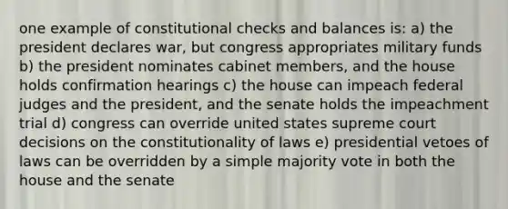 one example of constitutional checks and balances is: a) the president declares war, but congress appropriates military funds b) the president nominates cabinet members, and the house holds confirmation hearings c) the house can impeach federal judges and the president, and the senate holds the impeachment trial d) congress can override united states supreme court decisions on the constitutionality of laws e) presidential vetoes of laws can be overridden by a simple majority vote in both the house and the senate