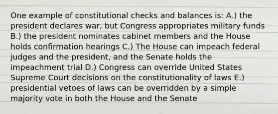 One example of constitutional checks and balances is: A.) the president declares war, but Congress appropriates military funds B.) the president nominates cabinet members and the House holds confirmation hearings C.) The House can impeach federal judges and the president, and the Senate holds the impeachment trial D.) Congress can override United States Supreme Court decisions on the constitutionality of laws E.) presidential vetoes of laws can be overridden by a simple majority vote in both the House and the Senate