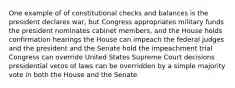 One example of of constitutional checks and balances is the president declares war, but Congress appropriates military funds the president nominates cabinet members, and the House holds confirmation hearings the House can impeach the federal judges and the president and the Senate hold the impeachment trial Congress can override United States Supreme Court decisions presidential vetos of laws can be overridden by a simple majority vote in both the House and the Senate