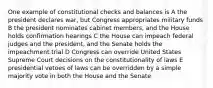 One example of constitutional checks and balances is A the president declares war, but Congress appropriates military funds B the president nominates cabinet members, and the House holds confirmation hearings C the House can impeach federal judges and the president, and the Senate holds the impeachment trial D Congress can override United States Supreme Court decisions on the constitutionality of laws E presidential vetoes of laws can be overridden by a simple majority vote in both the House and the Senate