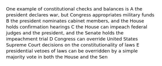 One example of constitutional checks and balances is A the president declares war, but Congress appropriates military funds B the president nominates cabinet members, and the House holds confirmation hearings C the House can impeach federal judges and the president, and the Senate holds the impeachment trial D Congress can override United States Supreme Court decisions on the constitutionality of laws E presidential vetoes of laws can be overridden by a simple majority vote in both the House and the Sen