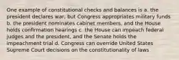 One example of constitutional checks and balances is a. the president declares war, but Congress appropriates military funds b. the president nominates cabinet members, and the House holds confirmation hearings c. the House can impeach federal judges and the president, and the Senate holds the impeachment trial d. Congress can override United States Supreme Court decisions on the constitutionality of laws