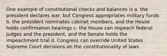 One example of constitutional checks and balances is a. the president declares war, but Congress appropriates military funds b. the president nominates cabinet members, and the House holds confirmation hearings c. the House can impeach federal judges and the president, and the Senate holds the impeachment trial d. Congress can override United States Supreme Court decisions on the constitutionality of laws