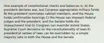 One example of constitutional checks and balances is: A) the president declares war, but Congress appropriates military funds B) the president nominates cabinet members, and the House holds confirmation hearings C) the House can impeach federal judges and the president, and the Senate holds the impeachment trial D) Congress can override United States Supreme Court decisions on the constitutionality of laws E) presidential vetoes of laws can be overridden by a simple majority vote in both the House and the Senate