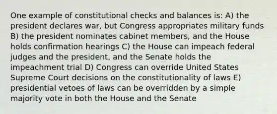 One example of constitutional checks and balances is: A) the president declares war, but Congress appropriates military funds B) the president nominates cabinet members, and the House holds confirmation hearings C) the House can impeach federal judges and the president, and the Senate holds the impeachment trial D) Congress can override United States Supreme Court decisions on the constitutionality of laws E) presidential vetoes of laws can be overridden by a simple majority vote in both the House and the Senate