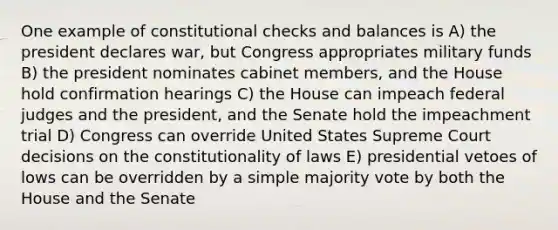 One example of constitutional checks and balances is A) the president declares war, but Congress appropriates military funds B) the president nominates cabinet members, and the House hold confirmation hearings C) the House can impeach federal judges and the president, and the Senate hold the impeachment trial D) Congress can override United States Supreme Court decisions on the constitutionality of laws E) presidential vetoes of lows can be overridden by a simple majority vote by both the House and the Senate