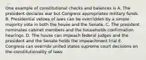 One example of constitutional checks and balances is A. The president declares war but Congress appropriates military funds B. Presidential vetoes of laws can be overridden by a simple majority vote in both the house and the Senate. C. The president nominates cabinet members and the households confirmation hearings. D. The house can impeach federal judges and the president and the Senate holds the impeachment trial E. Congress can override united states supreme court decisions on the constitutionality of laws