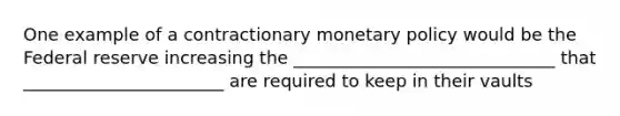 One example of a contractionary monetary policy would be the Federal reserve increasing the ______________________________ that _______________________ are required to keep in their vaults