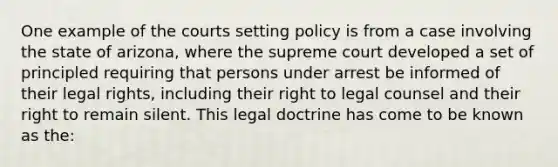 One example of the courts setting policy is from a case involving the state of arizona, where the supreme court developed a set of principled requiring that persons under arrest be informed of their legal rights, including their right to legal counsel and their right to remain silent. This legal doctrine has come to be known as the: