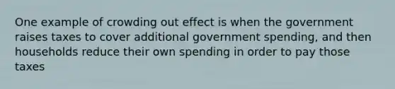 One example of crowding out effect is when the government raises taxes to cover additional government spending, and then households reduce their own spending in order to pay those taxes