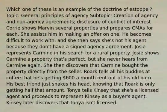 Which one of these is an example of the doctrine of estoppel? Topic: General principles of agency Subtopic: Creation of agency and non-agency agreements; disclosure of conflict of interest Corrie shows Marvin several properties and prepares CMAs for each. She assists him in making an offer on one. He becomes difficult to work with, and she then says she's not his agent because they don't have a signed agency agreement. Josie represents Carmine in his search for a rural property. Josie shows Carmine a property that's perfect, but she never hears from Carmine again. She then discovers that Carmine bought the property directly from the seller. Roark tells all his buddies at coffee that he's getting 600 a month rent out of his old barn. His best friend just shakes his head, knowing that Roark is only getting half that amount. Tonya tells Kinsey that she's a licensed agent and proceeds to represent Kinsey as a buyer's agent. Kinsey later discovers that Tonya isn't licensed.