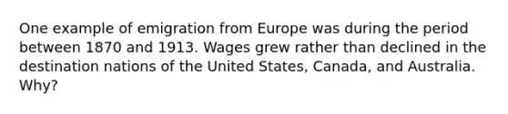 One example of emigration from Europe was during the period between 1870 and 1913. Wages grew rather than declined in the destination nations of the United States, Canada, and Australia. Why?