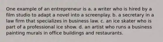 One example of an entrepreneur is a. a writer who is hired by a film studio to adapt a novel into a screenplay. b. a secretary in a law firm that specializes in business law. c. an ice skater who is part of a professional ice show. d. an artist who runs a business painting murals in office buildings and restaurants.