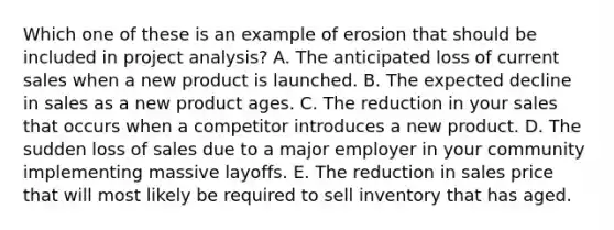 Which one of these is an example of erosion that should be included in project analysis? A. The anticipated loss of current sales when a new product is launched. B. The expected decline in sales as a new product ages. C. The reduction in your sales that occurs when a competitor introduces a new product. D. The sudden loss of sales due to a major employer in your community implementing massive layoffs. E. The reduction in sales price that will most likely be required to sell inventory that has aged.