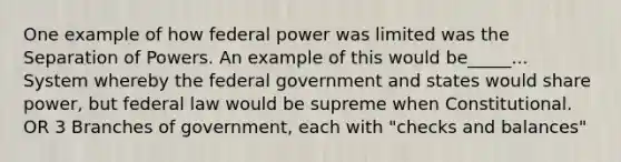 One example of how federal power was limited was the Separation of Powers. An example of this would be_____... System whereby the federal government and states would share power, but federal law would be supreme when Constitutional. OR 3 Branches of government, each with "checks and balances"