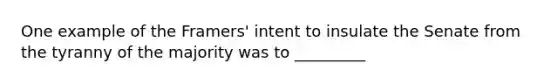 One example of the Framers' intent to insulate the Senate from the tyranny of the majority was to _________