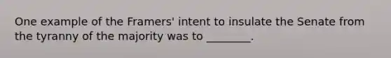 One example of the Framers' intent to insulate the Senate from the tyranny of the majority was to ________.