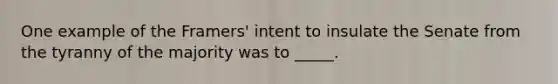 One example of the Framers' intent to insulate the Senate from the tyranny of the majority was to _____.