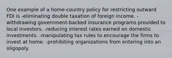 One example of a home-country policy for restricting outward FDI is -eliminating double taxation of foreign income. -withdrawing government-backed insurance programs provided to local investors. -reducing interest rates earned on domestic investments. -manipulating tax rules to encourage the firms to invest at home. -prohibiting organizations from entering into an oligopoly.