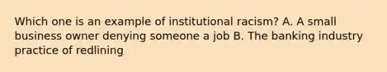 Which one is an example of institutional racism? A. A small business owner denying someone a job B. The banking industry practice of redlining