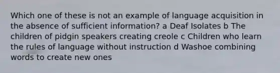 Which one of these is not an example of language acquisition in the absence of sufficient information? a Deaf Isolates b The children of pidgin speakers creating creole c Children who learn the rules of language without instruction d Washoe combining words to create new ones