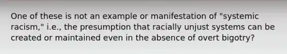 One of these is not an example or manifestation of "systemic racism," i.e., the presumption that racially unjust systems can be created or maintained even in the absence of overt bigotry?