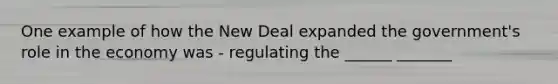 One example of how the New Deal expanded the government's role in the economy was - regulating the ______ _______