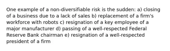 One example of a non-diversifiable risk is the sudden: a) closing of a business due to a lack of sales b) replacement of a firm's workforce with robots c) resignation of a key employee of a major manufacturer d) passing of a well-respected Federal Reserve Bank chairman e) resignation of a well-respected president of a firm