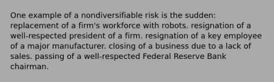 One example of a nondiversifiable risk is the sudden: replacement of a firm's workforce with robots. resignation of a well-respected president of a firm. resignation of a key employee of a major manufacturer. closing of a business due to a lack of sales. passing of a well-respected Federal Reserve Bank chairman.